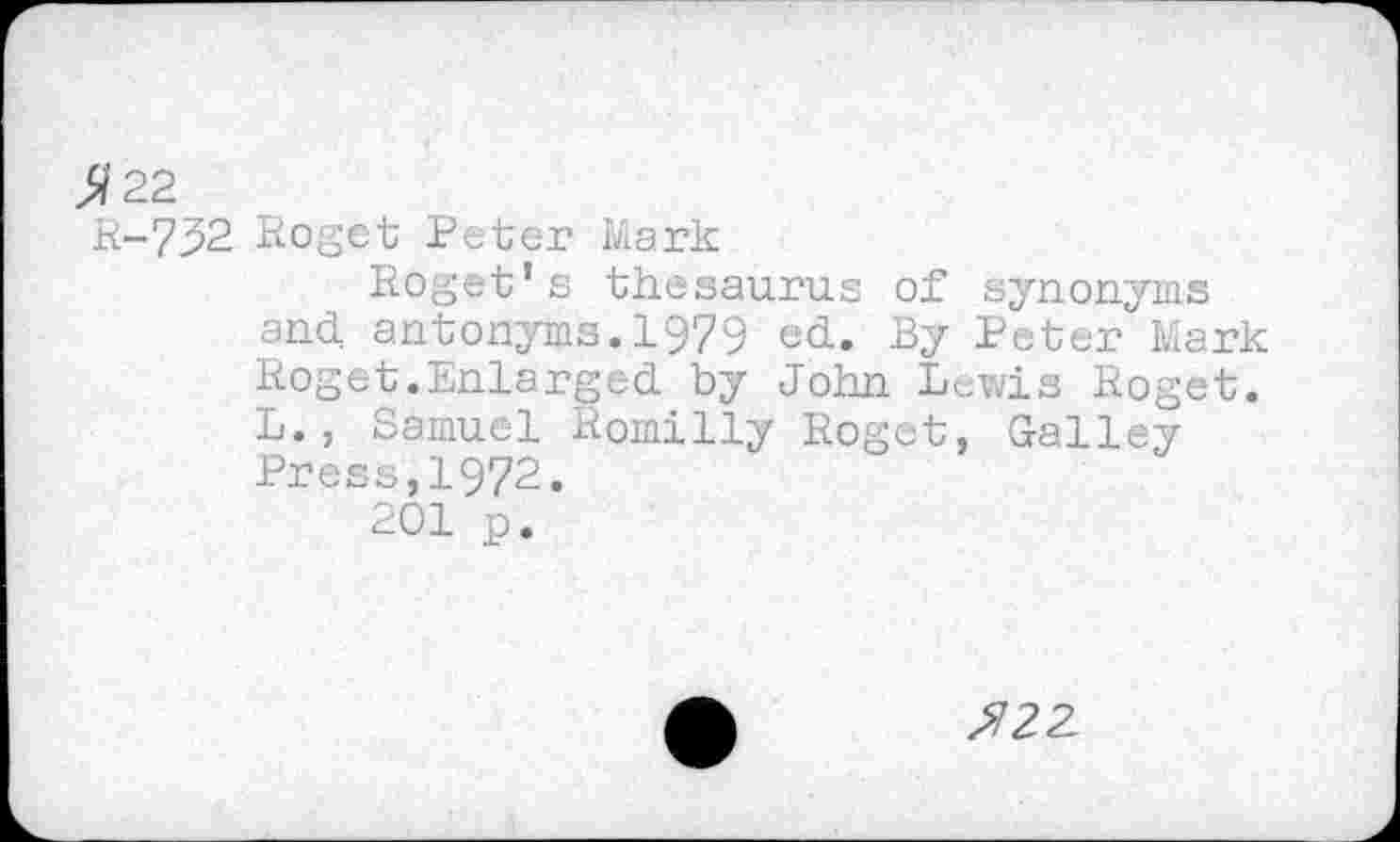 ﻿22
R-732 Roget Peter Mark
Roget’s thesaurus of synonyms and antonyms.1979 ed. By Peter Mark Roget.Enlarged by John Lewis Roget. L., Samuel Romilly Roget, Galley Press,1972.
201 p.
^22